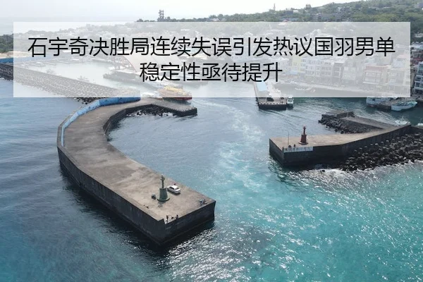石宇奇决胜局连续失误引发热议国羽男单稳定性亟待提升