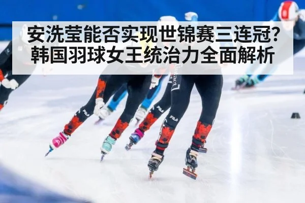 安洗莹能否实现世锦赛三连冠？韩国羽球女王统治力全面解析