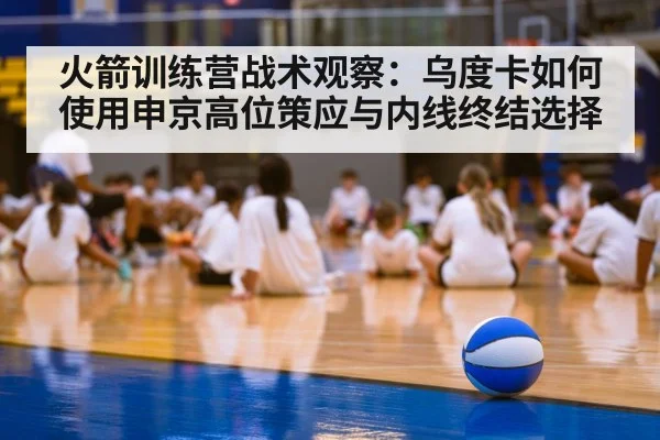 火箭训练营战术观察：乌度卡如何使用申京高位策应与内线终结选择