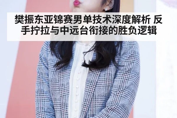樊振东亚锦赛男单技术深度解析 反手拧拉与中远台衔接的胜负逻辑