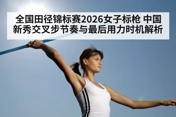 全国田径锦标赛2026女子标枪 中国新秀交叉步节奏与最后用力时机解析