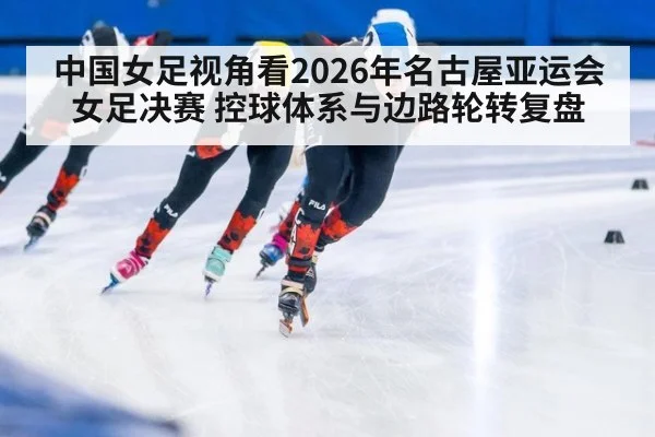 中国女足视角看2026年名古屋亚运会女足决赛 控球体系与边路轮转复盘