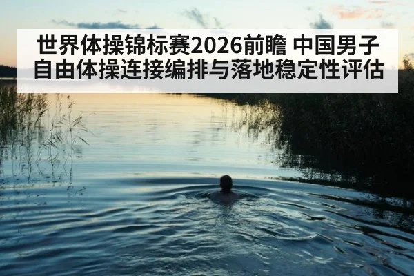 世界体操锦标赛2026前瞻 中国男子自由体操连接编排与落地稳定性评估