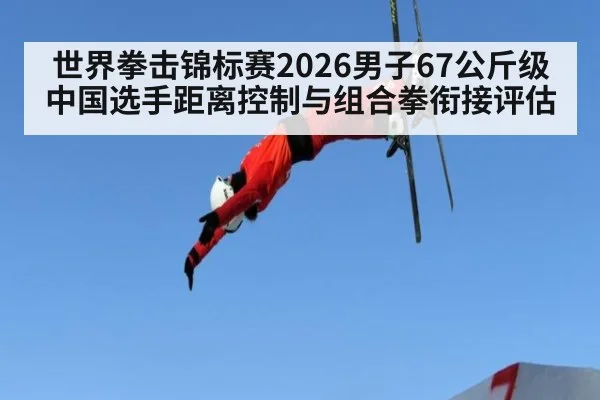 世界拳击锦标赛2026男子67公斤级 中国选手距离控制与组合拳衔接评估