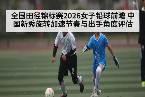 全国田径锦标赛2026女子铅球前瞻 中国新秀旋转加速节奏与出手角度评估