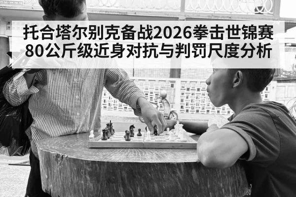 托合塔尔别克备战2026拳击世锦赛 80公斤级近身对抗与判罚尺度分析